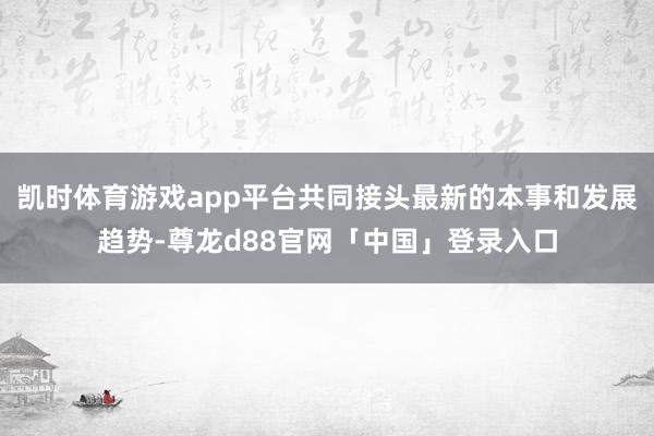 凯时体育游戏app平台共同接头最新的本事和发展趋势-尊龙d88官网「中国」登录入口