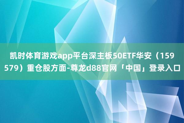 凯时体育游戏app平台深主板50ETF华安（159579）重仓股方面-尊龙d88官网「中国」登录入口