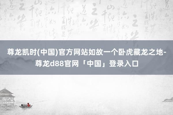 尊龙凯时(中国)官方网站如故一个卧虎藏龙之地-尊龙d88官网「中国」登录入口