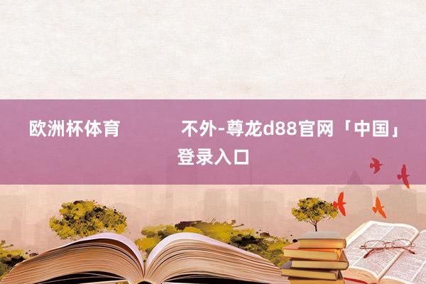 欧洲杯体育            不外-尊龙d88官网「中国」登录入口