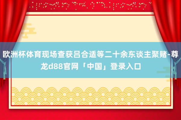 欧洲杯体育现场查获吕合适等二十余东谈主聚赌-尊龙d88官网「中国」登录入口