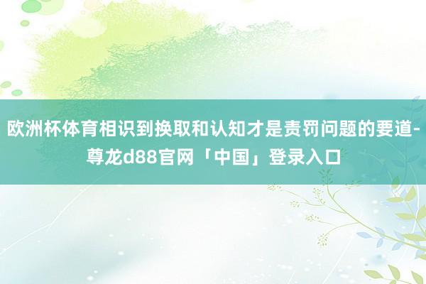 欧洲杯体育相识到换取和认知才是责罚问题的要道-尊龙d88官网「中国」登录入口