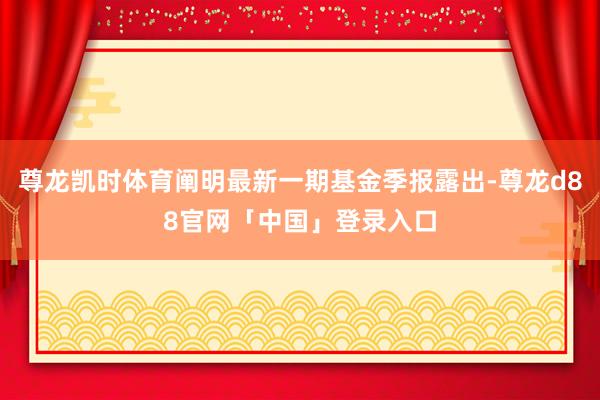 尊龙凯时体育阐明最新一期基金季报露出-尊龙d88官网「中国」登录入口