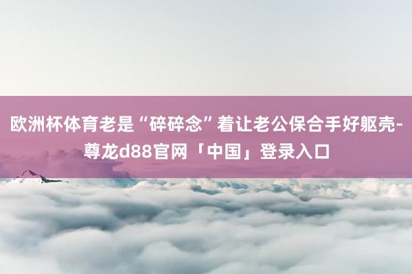 欧洲杯体育老是“碎碎念”着让老公保合手好躯壳-尊龙d88官网「中国」登录入口