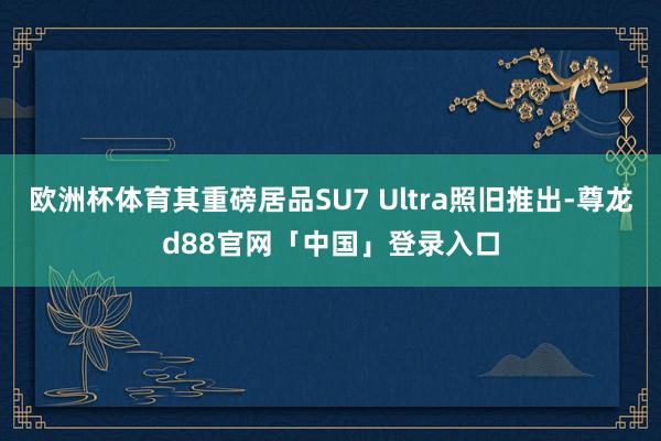 欧洲杯体育其重磅居品SU7 Ultra照旧推出-尊龙d88官网「中国」登录入口